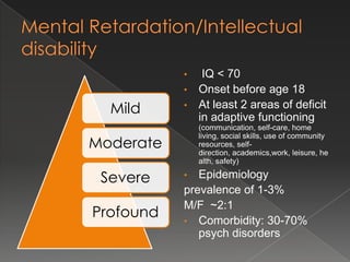 •  IQ < 70
           • Onset before age 18

  Mild     • At least 2 areas of deficit
             in adaptive functioning
               (communication, self-care, home

Moderate
               living, social skills, use of community
               resources, self-
               direction, academics,work, leisure, he
               alth, safety)

 Severe    •  Epidemiology
           prevalence of 1-3%
           M/F ~2:1
Profound   • Comorbidity: 30-70%
              psych disorders
 