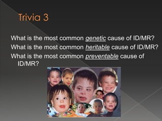 What is the most common genetic cause of ID/MR?
What is the most common heritable cause of ID/MR?
What is the most common preventable cause of
 ID/MR?
 