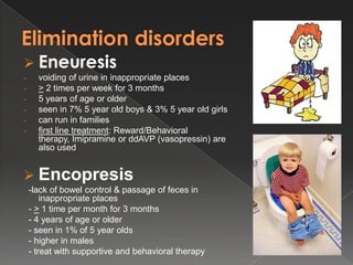  Eneuresis
-     voiding of urine in inappropriate places
-     > 2 times per week for 3 months
-     5 years of age or older
-     seen in 7% 5 year old boys & 3% 5 year old girls
-     can run in families
-     first line treatment: Reward/Behavioral
      therapy, Imipramine or ddAVP (vasopressin) are
      also used


 Encopresis
    -lack of bowel control & passage of feces in
        inappropriate places
    - > 1 time per month for 3 months
    - 4 years of age or older
    - seen in 1% of 5 year olds
    - higher in males
    - treat with supportive and behavioral therapy
 