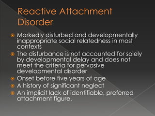    Markedly disturbed and developmentally
    inappropriate social relatedness in most
    contexts
   The disturbance is not accounted for solely
    by developmental delay and does not
    meet the criteria for pervasive
    developmental disorder
   Onset before five years of age
   A history of significant neglect
   An implicit lack of identifiable, preferred
    attachment figure.
 