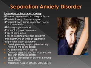 Symptoms of Separation Anxiety
- Distress : separated from caregiver/home
- Persistent worry : losing caregiver
- Persistent worry about separation due to
    untoward event
- Refusing to go to school
- Frequent physical complaints
- Fear of being alone
- Fear of sleeping away from caregiver
- Panic/tantrums at times of separation
- Nightmares about separation
 Developmentally inappropriate anxiety
    Normal 8 mo to pre-school
 >3 symptoms for > 4 weeks
 Common ages 5-7 and 11-14, when kids
    deal with change at school
 up to 4% prevalence in children & young
    adolescents
 Treatment: Keep in school , CBT, SSRI’s
 