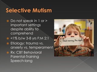    Do not speak in 1 or >
    important settings
    despite ability to
    comprehend
   <1% b/w 3-8 yrs F:M 2:1
   Etiology: trauma vs.
    anxiety vs. temperament
   Rx: CBT Behavioral
    Parental-Training
    Speech-lang
 