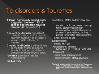 A large, community-based study          Tourette’s: Motor and/or vocal tics
    suggested that over 19% of           -
    school-age children have tic            sudden, rapid, recurrent, nonrhyt
    disorders (Kurlan et.al.* )             hmic, stereotyped motor
                                            movement or vocalization-occur
Transient tic disorder consists of          at least 1 year with no tic free
    multiple motor and/or phonic            period for greater than 3 months
    tics with duration of at least 4     -onset before 18 yrs
    weeks, but less than 12             Epidemiology
    months.                              -0.04% M:F 3:1
Chronic tic disorder is either single   Associations: genetic
    or multiple motor or phonic             basis, ADHD, OCD, & PANDAS
    tics, but not both, which are
    present for more than a year.       Treatment
Tourete’s (see right side for             -behavioral therapy:CBIT
    description)                          -antipsychotics, alpha agonists:
Tic d/o NOS
                                        *Kurlan R, McDermott MP, Deeley C, et al. "Prevalence
                                             of tics in schoolchildren and association with
                                             placement in special education". Neurology Oct-
                                             2001
 