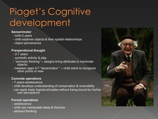 Sensorimotor
 - birth-2 years
 - child explores objects & their spatial relationships
 - object permanence

Preoperational thought
 - 2-7 years
 - symbolic activity & play
 - “animistic thinking” -- assigns living attributes to inanimate
     objects,
 - between ages 4-7 “decentration “ -- child starts to recognize
     other points of view

Concrete operations
- 7 years-adolescence
- child develops understanding of conservation & reversibility
- can apply basic logical principles without being bound by his/her
    own perceptions

Formal operations
- adolescence
- child can manipulate ideas & theorize
- abstract thinking
 