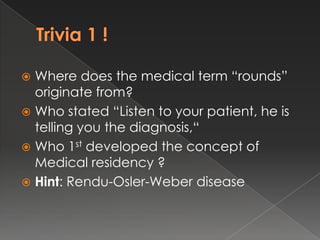  Where does the medical term “rounds”
  originate from?
 Who stated “Listen to your patient, he is
  telling you the diagnosis,“
 Who 1st developed the concept of
  Medical residency ?
 Hint: Rendu-Osler-Weber disease
 