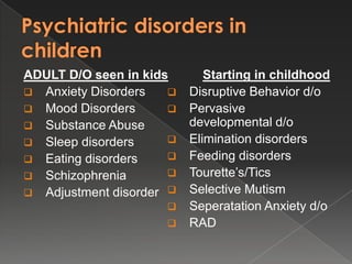 ADULT D/O seen in kids       Starting in childhood
 Anxiety Disorders      Disruptive Behavior d/o
 Mood Disorders         Pervasive
 Substance Abuse         developmental d/o
 Sleep disorders        Elimination disorders
 Eating disorders       Feeding disorders
 Schizophrenia          Tourette’s/Tics
 Adjustment disorder    Selective Mutism
                         Seperatation Anxiety d/o
                         RAD
 
