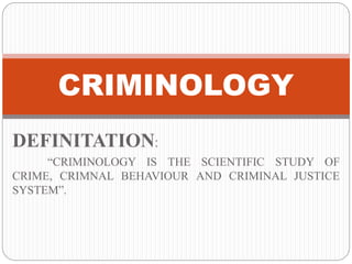CRIMINOLOGY 
DEFINITATION: 
“CRIMINOLOGY IS THE SCIENTIFIC STUDY OF 
CRIME, CRIMNAL BEHAVIOUR AND CRIMINAL JUSTICE 
SYSTEM”. 
 