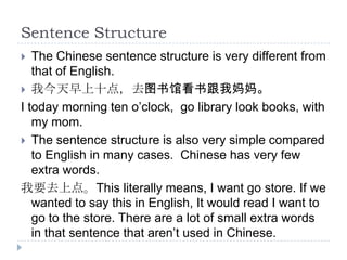 Sentence Structure
  The Chinese sentence structure is very different from
   that of English.
 我今天早上十点，去图书馆看书跟我妈妈。
I today morning ten o’clock, go library look books, with
   my mom.
 The sentence structure is also very simple compared
   to English in many cases. Chinese has very few
   extra words.
我要去上点。This literally means, I want go store. If we
   wanted to say this in English, It would read I want to
   go to the store. There are a lot of small extra words
   in that sentence that aren’t used in Chinese.
 