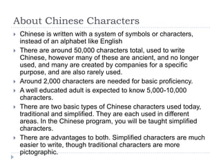 About Chinese Characters
   Chinese is written with a system of symbols or characters,
    instead of an alphabet like English
   There are around 50,000 characters total, used to write
    Chinese, however many of these are ancient, and no longer
    used, and many are created by companies for a specific
    purpose, and are also rarely used.
   Around 2,000 characters are needed for basic proficiency.
   A well educated adult is expected to know 5,000-10,000
    characters.
   There are two basic types of Chinese characters used today,
    traditional and simplified. They are each used in different
    areas. In the Chinese program, you will be taught simplified
    characters.
   There are advantages to both. Simplified characters are much
    easier to write, though traditional characters are more
    pictographic.
 