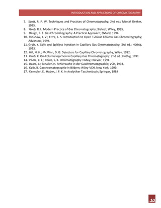 INTRODUCTION AND APPLICTIONS OF CHROMATOGRAPHY
10
7. Scott, R. P. W. Techniques and Practices of Chromatography; 2nd ed.; Marcel Dekker,
1995.
8. Grob, R. L. Modern Practice of Gas Chromatography; 3rd ed.; Wiley, 1995.
9. Baugh, P. E. Gas Chromatography: A Practical Approach; Oxford, 1994.
10. Hinshaw, J. V.; Ettre, L. S. Introduction to Open Tubular Column Gas Chromatography;
Advanstar, 1994.
11. Grob, K. Split and Splitless Injection in Capillary Gas Chromatography; 3rd ed.; Hüthig,
1993.
12. Hill, H. H.; McMinn, D. G. Detectors for Capillary Chromatography; Wiley, 1992.
13. Grob, K. On-Column Injection in Capillary Gas Chromatography; 2nd ed.; Hüthig, 1991.
14. Poole, C. F.; Poole, S. K. Chromatography Today; Elsevier, 1991.
15. Baars, B.; Schaller, H. Fehlersuche in der Gaschromatographie; VCH, 1994.
16. Kolb, B. Gaschromatographie in Bildern; Wiley-VCH, New York, 1999.
17. Kenndler, E.; Huber, J. F. K. In Analytiker Taschenbuch; Springer, 1989
 