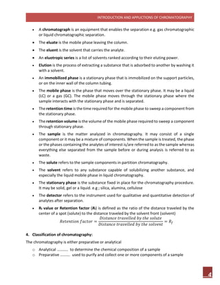 INTRODUCTION AND APPLICTIONS OF CHROMATOGRAPHY
4
 A chromatograph is an equipment that enables the separation e.g. gas chromatographic
or liquid chromatographic separation.
 The eluate is the mobile phase leaving the column.
 The eluent is the solvent that carries the analyte.
 An eluotropic series is a list of solvents ranked according to their eluting power.
 Elution is the process of extracting a substance that is adsorbed to another by washing it
with a solvent.
 An immobilized phase is a stationary phase that is immobilized on the support particles,
or on the inner wall of the column tubing.
 The mobile phase is the phase that moves over the stationary phase. It may be a liquid
(LC) or a gas (GC). The mobile phase moves through the stationary phase where the
sample interacts with the stationary phase and is separated.
 The retention time is the time required for the mobile phase to sweep a component from
the stationary phase.
 The retention volume is the volume of the mobile phase required to sweep a component
through stationary phase.
 The sample is the matter analyzed in chromatography. It may consist of a single
component or it may be a mixture of components. When the sample is treated, the phase
or the phases containing the analytes of interest is/are referred to as the sample whereas
everything else separated from the sample before or during analysis is referred to as
waste.
 The solute refers to the sample components in partition chromatography.
 The solvent refers to any substance capable of solubilizing another substance, and
especially the liquid mobile phase in liquid chromatography.
 The stationary phase is the substance fixed in place for the chromatography procedure.
It may be solid, gel or a liquid. e.g ; silica, alumina, cellulose
 The detector refers to the instrument used for qualitative and quantitative detection of
analytes after separation.
 Rf value or Retention factor (Rf) is defined as the ratio of the distance traveled by the
center of a spot (solute) to the distance traveled by the solvent front (solvent)
𝑅𝑒𝑡𝑒𝑛𝑡𝑖𝑜𝑛 𝑓𝑎𝑐𝑡𝑜𝑟 =
𝐷𝑖𝑠𝑡𝑎𝑛𝑐𝑒 𝑡𝑟𝑎𝑣𝑒𝑙𝑙𝑒𝑑 𝑏𝑦 𝑡ℎ𝑒 𝑠𝑜𝑙𝑢𝑡𝑒
𝐷𝑖𝑠𝑡𝑎𝑛𝑐𝑒 𝑡𝑟𝑎𝑣𝑒𝑙𝑙𝑒𝑑 𝑏𝑦 𝑡ℎ𝑒 𝑠𝑜𝑙𝑣𝑒𝑛𝑡
= 𝑅𝑓
4. Classification of chromatography:
The chromatography is either preparative or analytical
o Analytical ……….. to determine the chemical composition of a sample
o Preparative ………. used to purify and collect one or more components of a sample
 