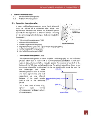 INTRODUCTION AND APPLICTIONS OF CHROMATOGRAPHY
5
5. Types of chromatography:
5.1. Adsorption chromatography
5.2. Partition chromatography
5.1. Adsorption chromatography:
It uses a mobile phase or gaseous phase that is adsorbed
onto the surface of a stationary solid phase. The
equilibration between the mobile and stationary phase
accounts for the separation of different solutes. Following
are the chromatographic techniques that are included in
this category:
1. Thin Layer Chromatography (TLC)
2. Column Chromatography
3. Ion Exchange Chromatography
4. High Performance (pressure) Liquid Chromatography (HPLC)
5. Gel Permeation Chromatography
6. Gas Solid Chromatography (GSC)
1. Thin layer chromatography (TLC):
Thin layer chromatography is similar to paper chromatography, but the stationary
phase is a thin layer of a solid such as alumina or silica supported on an inert base
such as glass, aluminum foil or insoluble plastic. The mixture is ‘spotted’ at the
bottom of the TLC plate and allowed to dry. The plate is placed in a closed vessel
containing solvent (the mobile phase) so that the liquid level is below the spot. TLC
has advantages over paper
chromatography in that its results
are more reproducible, and that
separations are very efficient
because of the much smaller
particle size of the stationary
phase.
TLC is also called as drop, strip,
spread layer, surface
chromatography and open column
chromatography.
 
