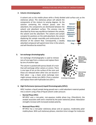 INTRODUCTION AND APPLICTIONS OF CHROMATOGRAPHY
6
2. Column chromatography:
A solvent acts as the mobile phase while a finely divided solid surface acts as the
stationary phase. The stationary phase will adsorb the
components of the mixture to varying degrees. As the
solution containing the mixture passes over the
adsorbent, the components are distributed between the
solvent and adsorbent surface. This process may be
described by three-way equilibrium between the sample,
the solvent and the adsorbent. The solvent and sample
compete for positions on the solid adsorbent, the solvent
displacing the sample reversibly and continuously in the
direction of the solvent flow. Consequently, a weakly
adsorbed compound will spend more time in the solvent,
and will therefore be eluted first.
3. Ion exchange chromatography:
Ion exchange chromatography is used to remove
ions of one type from a mixture and replace them
by ions of another type.
The column is packed with porous beads of a resin
that will exchange either cations or anions. There
is one type of ion on the surface of the resin and
these are released when other ions are bound in
their place – e.g. a basic anion exchange resin
might remove nitrate ions (NO3–) from a solution
and replace them with hydroxide ions (OH–).
4. High Performance (pressure) Liquid Chromatography (HPLC):
HPLC involves a liquid sample being passed over a solid adsorbent material packed
into a column using a flow of liquid solvent under pressure.
o Normal Phase HPLC:
NP-HPLC uses a non-polar, non-aqueous mobile phase (e.g. Chloroform), the
analyte associates with and is retained by the polar stationary phase. Adsorption
strengths increase with increased analyte polarity.
o Reversed Phase HPLC:
RP-HPLC has a non-polar stationary phase and an aqueous, moderately polar
mobile phase. With such stationary phases, retention time is longer for molecules
 