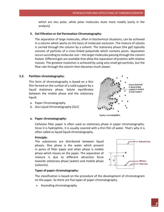 INTRODUCTION AND APPLICTIONS OF CHROMATOGRAPHY
7
which are less polar, while polar molecules elute more readily (early in the
analysis).
5. Gel Filtration or Gel Permeation Chromatography:
The separation of large molecules, often in biochemical situations, can be achieved
in a column which works on the basis of molecular exclusion. The mixture of solutes
is carried through the column by a solvent. The stationary phase (the gel) typically
consists of particles of a cross-linked polyamide which contains pores. Separation
occurs according to molecular size – the larger molecules passing through the column
fastest. Different gels are available that allow the separation of proteins with relative
masses. The greatest resolution is achieved by using very small gel particles, but the
flow rate through the column then becomes much slower.
5.2. Partition chromatography:
This form of chromatography is based on a thin
film formed on the surface of a solid support by a
liquid stationary phase. Solute equilibrates
between the mobile phase and the stationary
liquid.
a. Paper Chromatography
b. Gas Liquid Chromatography (GLC)
a. Paper chromatography:
Cellulose filter paper is often used as stationary phase in paper chromatography.
Since it is hydrophilic, it is usually covered with a thin film of water. That’s why it is
often called as liquid-liquid chromatography.
Principle:
The substances are distributed between liquid
phases. One phase is the water which present
in pores of filter paper and other phase is mobile
phase which moves on the paper. The separation of
mixture is due to different attraction force
towards stationary phase (water) and mobile phase
(solvents).
Types of paper chromatography:
The classification is based on the procedure of the development of chromatogram
on the paper. So there are five types of paper chromatography.
 Ascending chromatography
 