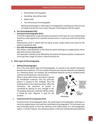 INTRODUCTION AND APPLICTIONS OF CHROMATOGRAPHY
8
 Descending chromatography
 Ascending- descending mode
 Radial mode
 Two dimensional chromatography
Mostly ascending type or radial type chromatography is used because they are easy
to handle and not time consuming. They give chromatogram with fast speed.
b. Gas chromatography (GC):
o Gas-liquid chromatography (GLC):
In GLC the mobile phase is a gas and stationary phase is a thin layer of a non-volatile liquid
bound to a solid support thus a partition process occurs. In such case small inert particles
such as
Diatomaceous earth is coated with the liquid so that a large surface area exists for the
solute to equilibrate with.
o Gas-solid chromatography (GSC):
GSC utilizes a solid adsorbent as the stationary phase while gas as a mobile phase and an
adsorption process takes place.
The separation method can be affected by the polarity of stationary phase, temperature,
carrier gas flow, length of column, material amount etc.
6. Other types of Chromatography:
i. Affinity Chromatography:
This is the most specific type of chromatography. It is based on the specific interaction
between two molecules. The one is solute molecule and a second molecule is immobilized
on a stationary phase. For example, the immobilized molecule can be an antibody which
interacts on the particular area of protein.
When a solute with mixture of proteins is passed
by immobilized molecule, only the particular
protein is reacted to this antibody. Thus the
antibody binds to the stationary phase. After this
interaction, the extraction of protein is
completed by altering its ionic strength or pH.
The packing material is called the affinity matrix.
It should be inert. ‘Agarose’ is used for this
purpose.
ii. Countercurrent Chromatography (CCC):
Countercurrent chromatography (CCC), the liquid-liquid chromatography, technique, is
much less widely known and used than solid liquid chromatography. This technique uses
two immiscible liquids to form the stationary and mobile phase of a chromatographic
system. In all CCC systems, the stationary phase is held and maintained by gravitational
 