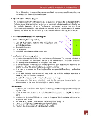 INTRODUCTION AND APPLICTIONS OF CHROMATOGRAPHY
9
force. All modern, commercially manufactured CCC instruments use high gravitational
force fields and are essentially centrifuges.
7. Quantification of Chromatogram:
The components elute from the column can be quantified by a detector and/or collected for
further analysis. An analytical instrument can be combined with a separation method for on-
line analysis. Examples of such "hyphenated techniques" include gas and liquid
chromatography with mass spectrometry (GC-MS and LC-MS), Fourier-transform infrared
spectroscopy (GC-FTIR), and diode-array UV-VIS absorption spectroscopy (HPLC-UV-VIS).
8. Visualization of the Spots of Chromatogram:
It can be done by following method,
o Use of fluorescent material like manganese with
activated zinc silicate
o Spray of Iodine vapors
o UV exposure
o Ninhydrin for identification of amino acids
9. Applications of chromatography:
o It is commonly used technique for the separation of molecule. For example, it is used to
remove pesticides and insecticides like DDT in the water and poly chlorinated biphenyls.
o It is widely used to determine the purity of a substance.
o In pharmaceutical companies, it is used for producing pure materials for medicines and
also for checking the contamination presence in medicines.
o It is used in pharmacy for detecting the chiral compounds (Enantiomers and optical
isomers).
o In the food industry, this technique is very useful for analyzing and the separation of
additives, proteins and amino acids etc.
o It used in forensic science for detecting the presence of drugs.
o Chromatography has been extensively used in the isolation, characterization and
determination of the 60 or so carotenoids at present known.
10. References
1. M. Younus, Ilmi Kitab Khana, 2011. Organic Spectroscopy And Chromatography, Chromatograph,
pg. 269, ed. 3rd
.
2. Scott, R. P. W. Introduction to Analytical Gas Chromatography; 2nd ed.; Marcel Dekker,
1998.
3. Jennings, W. G.; Mittlefehldt, E.; Stremple, P. Analytical Gas Chromatography; 2nd ed.;
Academic Press, 1997.
4. McNair, H. M.; Miller, J. M. Basic Gas Chromatography; Wiley, 1997.
5. Grant, D. W. Capillary Gas Chromatography; Wiley, 1996.
6. Fowlis, I. Gas Chromatography; 2nd ed.; Wiley, 1995.
 