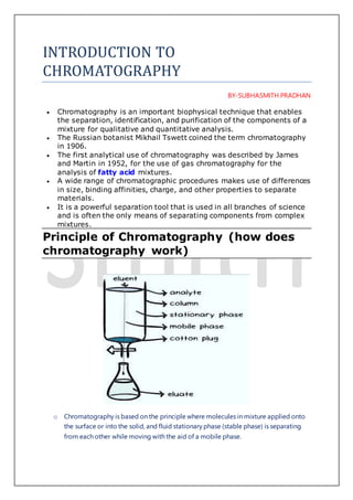 INTRODUCTION TO
CHROMATOGRAPHY
BY-SUBHASMITH PRADHAN
 Chromatography is an important biophysical technique that enables
the separation, identification, and purification of the components of a
mixture for qualitative and quantitative analysis.
 The Russian botanist Mikhail Tswett coined the term chromatography
in 1906.
 The first analytical use of chromatography was described by James
and Martin in 1952, for the use of gas chromatography for the
analysis of fatty acid mixtures.
 A wide range of chromatographic procedures makes use of differences
in size, binding affinities, charge, and other properties to separate
materials.
 It is a powerful separation tool that is used in all branches of science
and is often the only means of separating components from complex
mixtures.
Principle of Chromatography (how does
chromatography work)
o Chromatography is based on the principle where molecules in mixture applied onto
the surface or into the solid, and fluid stationary phase (stable phase) is separating
from each other while moving with the aid of a mobile phase.
 
