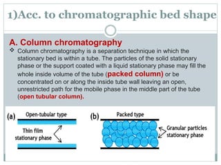 1)Acc. to chromatographic bed shape
A. Column chromatography
 Column chromatography is a separation technique in which the
stationary bed is within a tube. The particles of the solid stationary
phase or the support coated with a liquid stationary phase may fill the
whole inside volume of the tube (packed column) or be
concentrated on or along the inside tube wall leaving an open,
unrestricted path for the mobile phase in the middle part of the tube
(open tubular column).
 