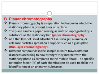 B. Planar chromatography
 Planar chromatography is a separation technique in which the
stationary phase is present as or on a plane.
 The plane can be a paper, serving as such or impregnated by a
substance as the stationary bed (paper chromatography)
 or a thin layer of solid adsorbent like silica gel, alumina, or
cellulose particles spread on a support such as a glass plate
(thin-layer chromatography).
 Different compounds in the sample mixture travel different
distances according to how strongly they interact with the
stationary phase as compared to the mobile phase. The specific
Retention factor (Rf) of each chemical can be used to aid in the
identification of an unknown substance.
 
