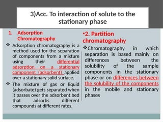 3)Acc. To interaction of solute to the
stationary phase
1. Adsorption
Chromatography
 Adsorption chromatography is a
method used for the separation
of components from a mixture
using their differential
adsorption on a stationary
component (adsorbent) applied
over a stationary solid surface.
 The mixture of gas or liquid
(adsorbate) gets separated when
it passes over the adsorbent bed
that adsorbs different
compounds at different rates.
•2. Partition
chromatography
Chromatography in which
separation is based mainly on
differences between the
solubility of the sample
components in the stationary
phase or on differences between
the solubility of the components
in the mobile and stationary
phases.
 