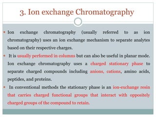 3. Ion exchange Chromatography
⚫ Ion exchange chromatography (usually referred to as ion
chromatography) uses an ion exchange mechanism to separate analytes
based on their respective charges.
⚫ It is usually performed in columns but can also be useful in planar mode.
Ion exchange chromatography uses a charged stationary phase to
separate charged compounds including anions, cations, amino acids,
peptides, and proteins.
⚫ In conventional methods the stationary phase is an ion-exchange resin
that carries charged functional groups that interact with oppositely
charged groups of the compound to retain.
 