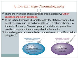 3. Ion exchange Chromatography
 There are two types of ion exchange chromatography: Cation-
Exchange and Anion-Exchange.
 In the Cation-Exchange Chromatography the stationary phase has
negative charge and the exchangeable ion is a cation, whereas, in
the Anion-Exchange Chromatography the stationary phase has
positive charge and the exchangeable ion is an anion.
 Ion exchange chromatography is commonly used to purify proteins
using FPLC.
 