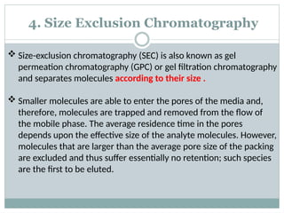 4. Size Exclusion Chromatography
 Size-exclusion chromatography (SEC) is also known as gel
permeation chromatography (GPC) or gel filtration chromatography
and separates molecules according to their size .
 Smaller molecules are able to enter the pores of the media and,
therefore, molecules are trapped and removed from the flow of
the mobile phase. The average residence time in the pores
depends upon the effective size of the analyte molecules. However,
molecules that are larger than the average pore size of the packing
are excluded and thus suffer essentially no retention; such species
are the first to be eluted.
 