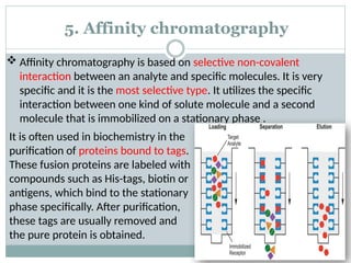 5. Affinity chromatography
 Affinity chromatography is based on selective non-covalent
interaction between an analyte and specific molecules. It is very
specific and it is the most selective type. It utilizes the specific
interaction between one kind of solute molecule and a second
molecule that is immobilized on a stationary phase .
It is often used in biochemistry in the
purification of proteins bound to tags.
These fusion proteins are labeled with
compounds such as His-tags, biotin or
antigens, which bind to the stationary
phase specifically. After purification,
these tags are usually removed and
the pure protein is obtained.
 