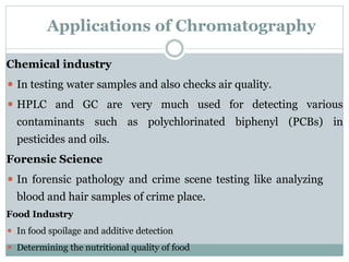 Applications of Chromatography
Chemical industry
⚫ In testing water samples and also checks air quality.
⚫ HPLC and GC are very much used for detecting various
contaminants such as polychlorinated biphenyl (PCBs) in
pesticides and oils.
Forensic Science
⚫ In forensic pathology and crime scene testing like analyzing
blood and hair samples of crime place.
Food Industry
⚫ In food spoilage and additive detection
⚫ Determining the nutritional quality of food
 