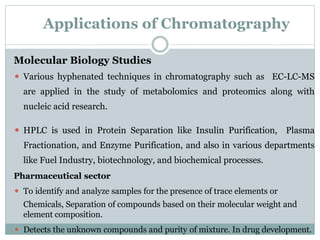 Applications of Chromatography
Molecular Biology Studies
⚫ Various hyphenated techniques in chromatography such as EC-LC-MS
are applied in the study of metabolomics and proteomics along with
nucleic acid research.
⚫ HPLC is used in Protein Separation like Insulin Purification, Plasma
Fractionation, and Enzyme Purification, and also in various departments
like Fuel Industry, biotechnology, and biochemical processes.
Pharmaceutical sector
⚫ To identify and analyze samples for the presence of trace elements or
Chemicals, Separation of compounds based on their molecular weight and
element composition.
⚫ Detects the unknown compounds and purity of mixture. In drug development.
 