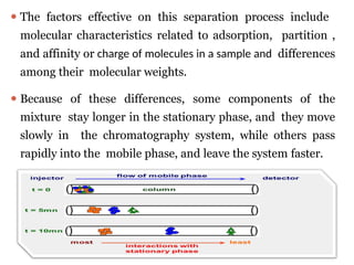 ⚫ The factors effective on this separation process include
molecular characteristics related to adsorption, partition ,
and affinity or charge of molecules in a sample and differences
among their molecular weights.
⚫ Because of these differences, some components of the
mixture stay longer in the stationary phase, and they move
slowly in the chromatography system, while others pass
rapidly into the mobile phase, and leave the system faster.
 