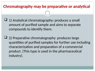 Chromatography may be preparative or analytical
 1) Analytical chromatography: produces a small
amount of purified sample and aims to separate
compounds to identify them.
 2) Preparative chromatography: produces large
quantities of purified samples for further use including
characterization and preparation of a commercial
product. (This type is used in the pharmaceutical
industry).
 