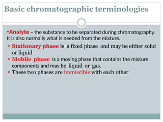 Basic chromatographic terminologies
•Analyte – the substance to be separated during chromatography.
It is also normally what is needed from the mixture.
⚫ Stationary phase is a fixed phase and may be either solid
or liquid
⚫ Mobile phase Is a moving phase that contains the mixture
components and may be liquid or gas.
⚫ These two phases are immiscible with each other
 
