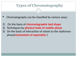 Types of Chromatography
 Chromatography can be classified by various ways:
1) On the basis of chromatographic bed shape
2) Techniques by physical state of mobile phase
3) On the basis of interaction of solute to the stationary
phase)mechanism of separation )
 
