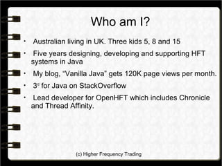 (c) Higher Frequency Trading
Who am I?

Australian living in UK. Three kids 5, 8 and 15

Five years designing, developing and supporting HFT
systems in Java

My blog, “Vanilla Java” gets 120K page views per month.

3rd
for Java on StackOverflow

Lead developer for OpenHFT which includes Chronicle
and Thread Affinity.
 