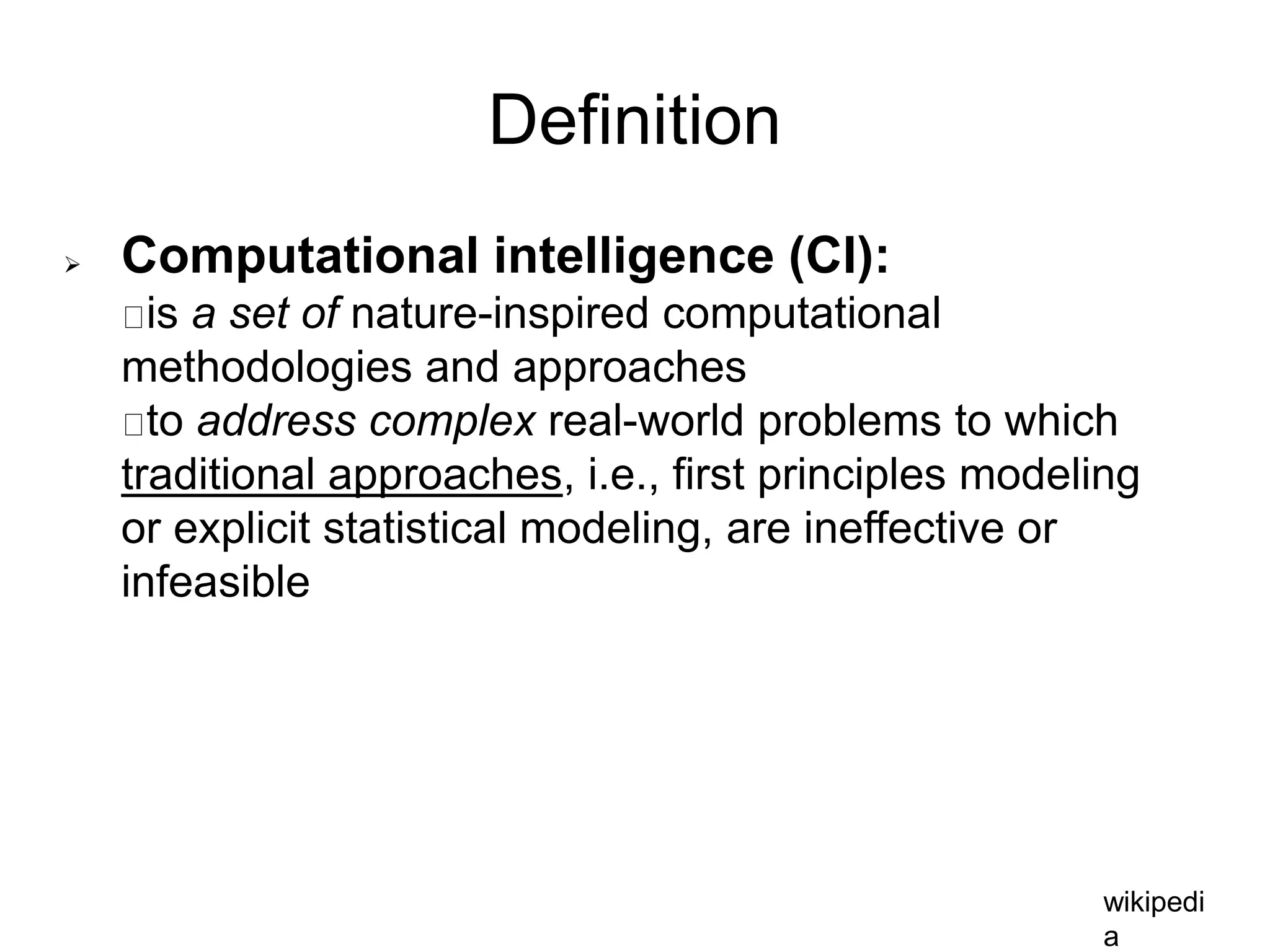 Definition
 Computational intelligence (CI):
is a set of nature-inspired computational
methodologies and approaches
to address complex real-world problems to which
traditional approaches, i.e., first principles modeling
or explicit statistical modeling, are ineffective or
infeasible
wikipedi
a
 