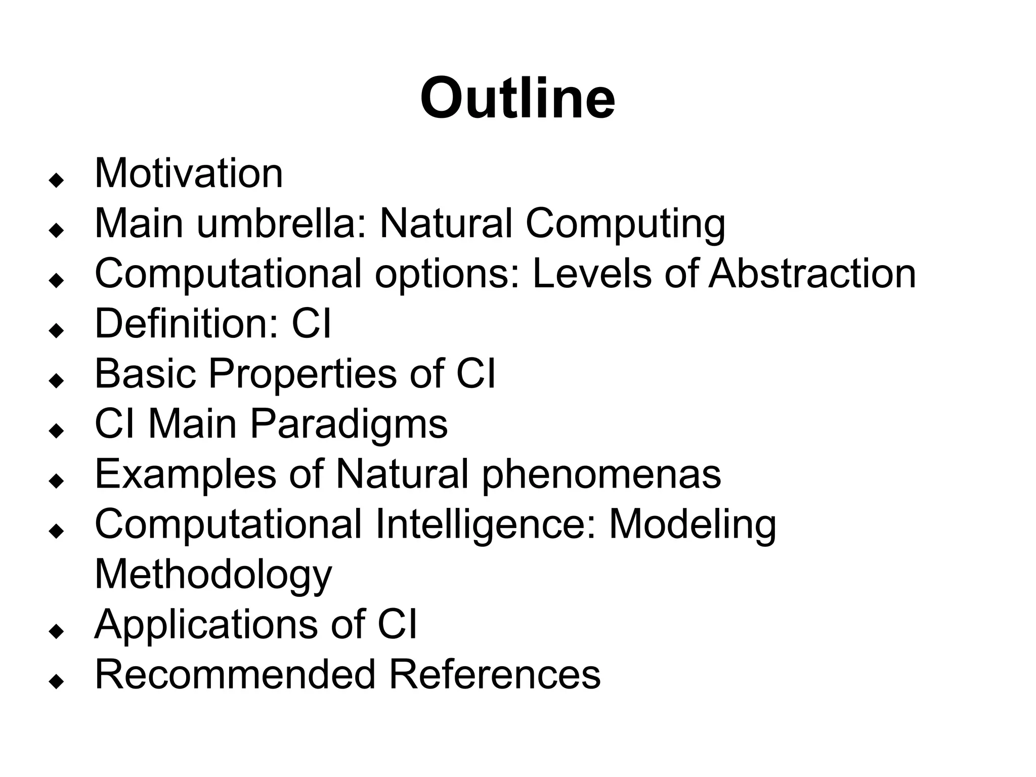 Outline
 Motivation
 Main umbrella: Natural Computing
 Computational options: Levels of Abstraction
 Definition: CI
 Basic Properties of CI
 CI Main Paradigms
 Examples of Natural phenomenas
 Computational Intelligence: Modeling
Methodology
 Applications of CI
 Recommended References
 
