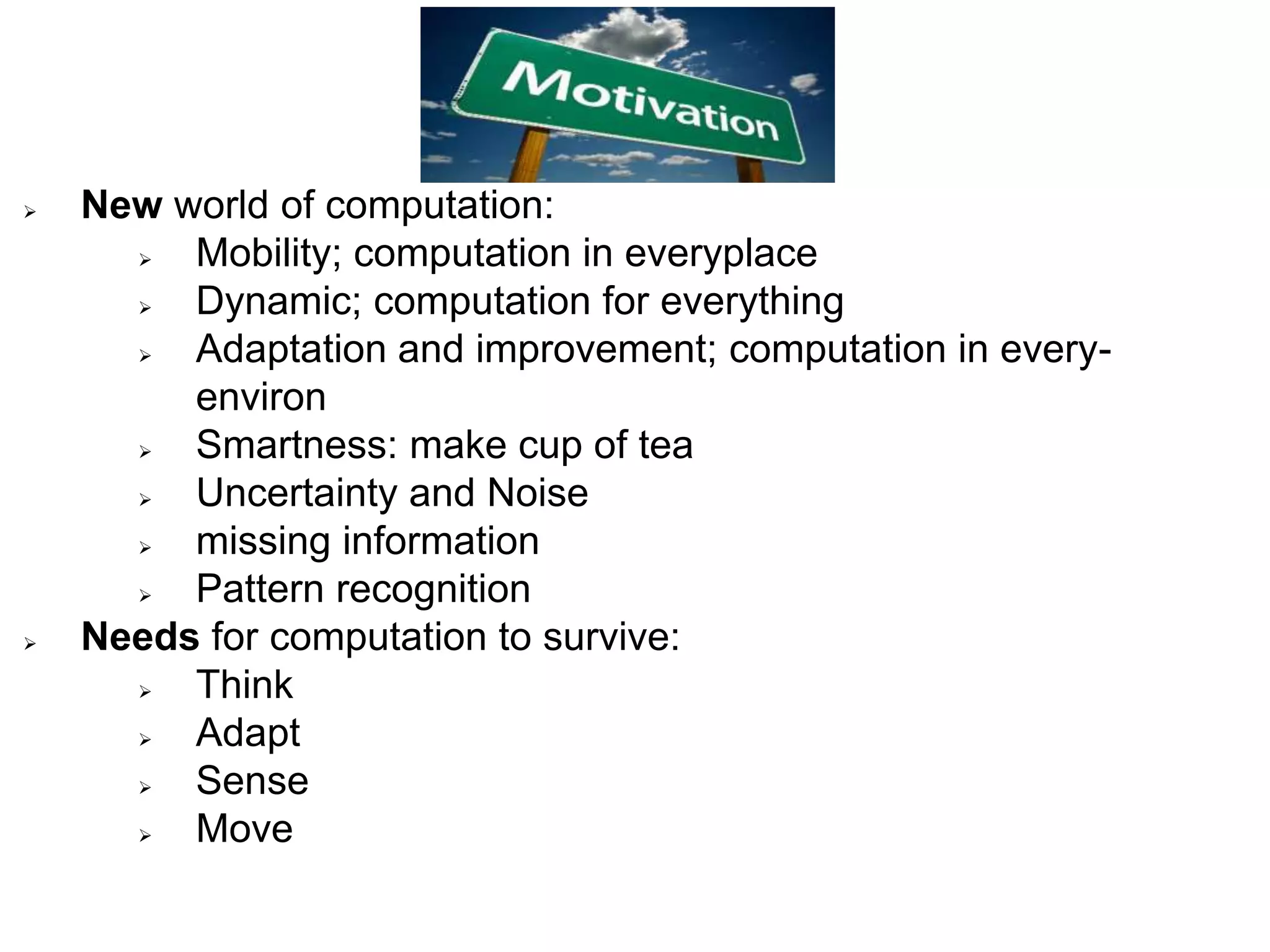  New world of computation:
 Mobility; computation in everyplace
 Dynamic; computation for everything
 Adaptation and improvement; computation in every-
environ
 Smartness: make cup of tea
 Uncertainty and Noise
 missing information
 Pattern recognition
 Needs for computation to survive:
 Think
 Adapt
 Sense
 Move
 
