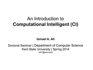An Introduction to
Computational Intelligent (CI)
Ismael A. Ali
Doctoral Seminar | Department of Computer Science
Kent State University | Spring 2014
iali1@kent.edu
 