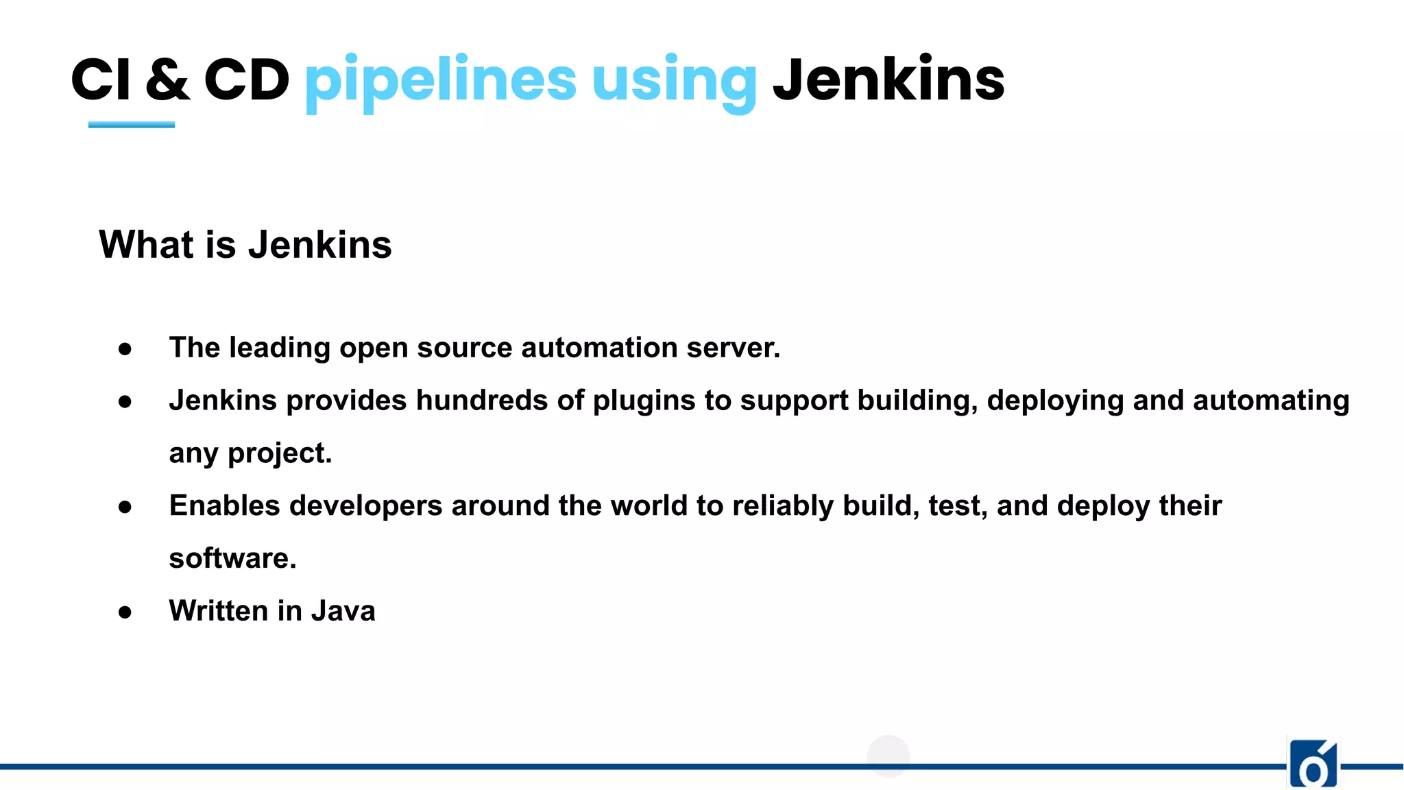 CI & CD pipelines using Jenkins
What is Jenkins
● The leading open source automation server.
● Jenkins provides hundreds of plugins to support building, deploying and automating
any project.
● Enables developers around the world to reliably build, test, and deploy their
software.
● Written in Java
 