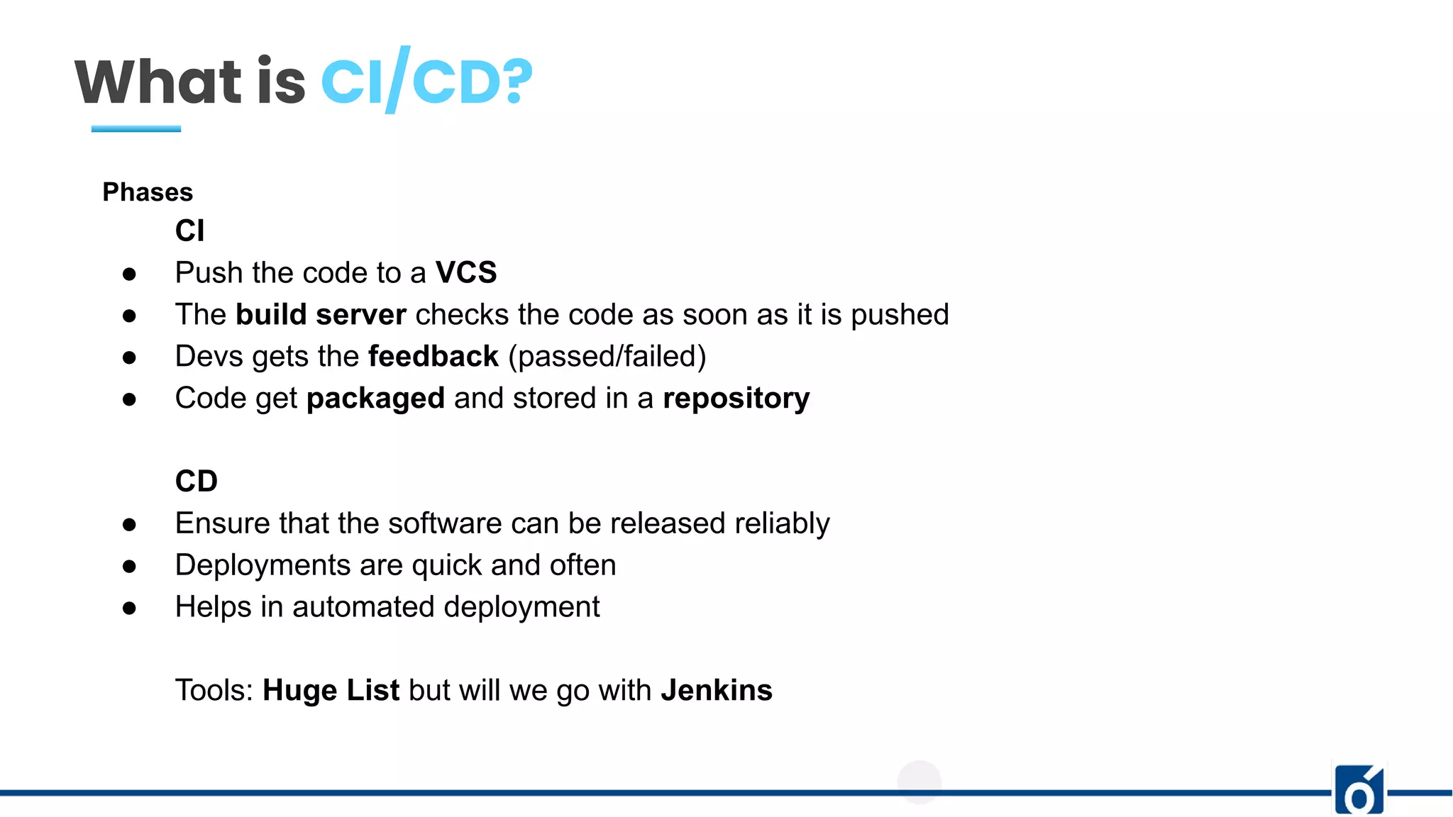 What is CI/CD?
Phases
CI
● Push the code to a VCS
● The build server checks the code as soon as it is pushed
● Devs gets the feedback (passed/failed)
● Code get packaged and stored in a repository
CD
● Ensure that the software can be released reliably
● Deployments are quick and often
● Helps in automated deployment
Tools: Huge List but will we go with Jenkins
 