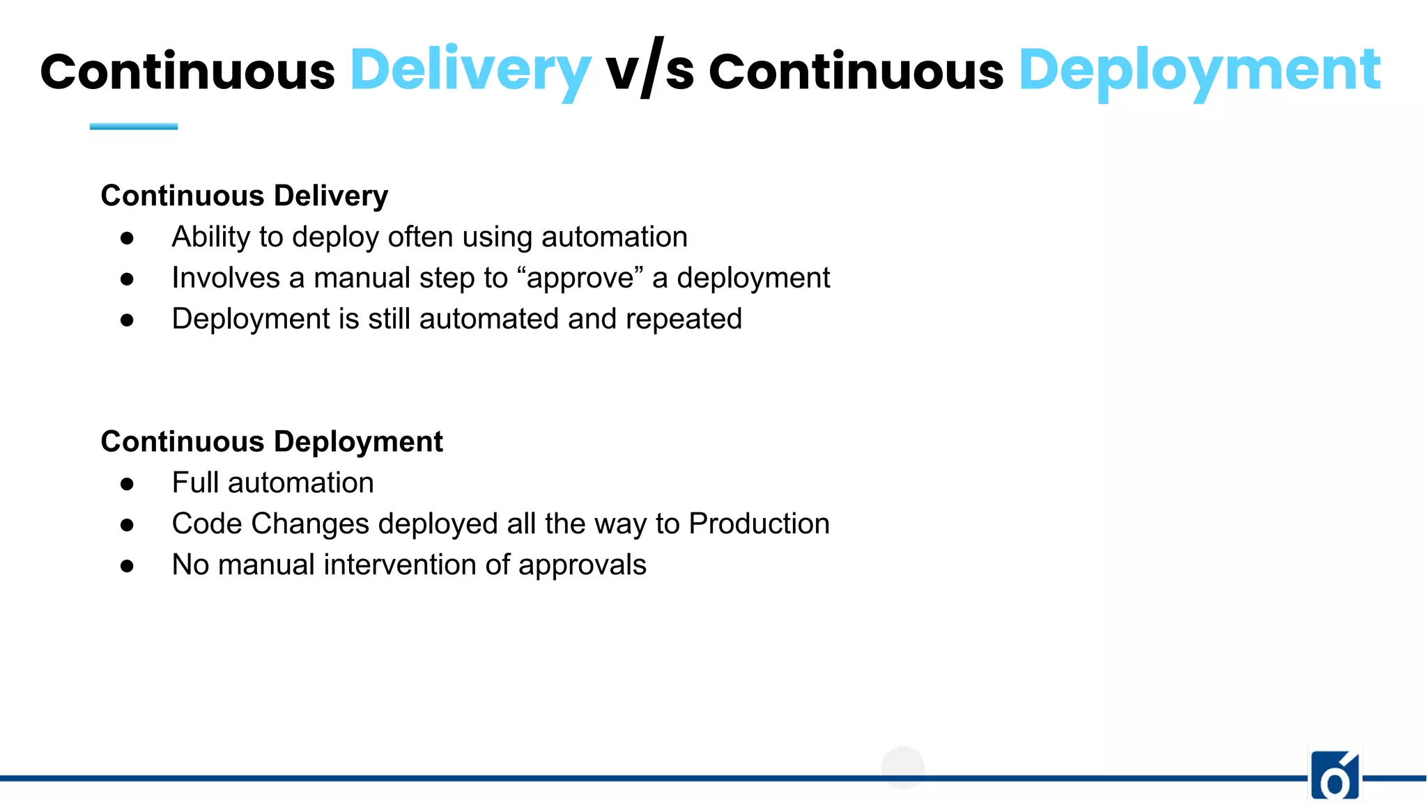 Continuous Delivery v/s Continuous Deployment
Continuous Delivery
● Ability to deploy often using automation
● Involves a manual step to “approve” a deployment
● Deployment is still automated and repeated
Continuous Deployment
● Full automation
● Code Changes deployed all the way to Production
● No manual intervention of approvals
 