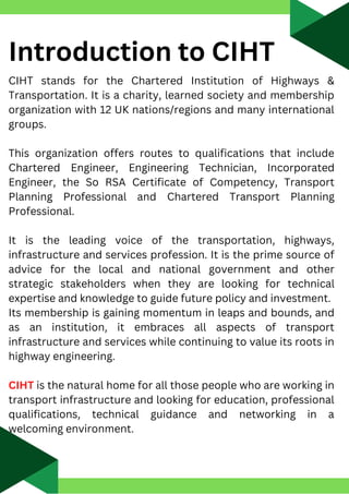 Introduction to CIHT
CIHT stands for the Chartered Institution of Highways &
Transportation. It is a charity, learned society and membership
organization with 12 UK nations/regions and many international
groups.
This organization offers routes to qualifications that include
Chartered Engineer, Engineering Technician, Incorporated
Engineer, the So RSA Certificate of Competency, Transport
Planning Professional and Chartered Transport Planning
Professional.
It is the leading voice of the transportation, highways,
infrastructure and services profession. It is the prime source of
advice for the local and national government and other
strategic stakeholders when they are looking for technical
expertise and knowledge to guide future policy and investment.
Its membership is gaining momentum in leaps and bounds, and
as an institution, it embraces all aspects of transport
infrastructure and services while continuing to value its roots in
highway engineering.
CIHT is the natural home for all those people who are working in
transport infrastructure and looking for education, professional
qualifications, technical guidance and networking in a
welcoming environment.
 