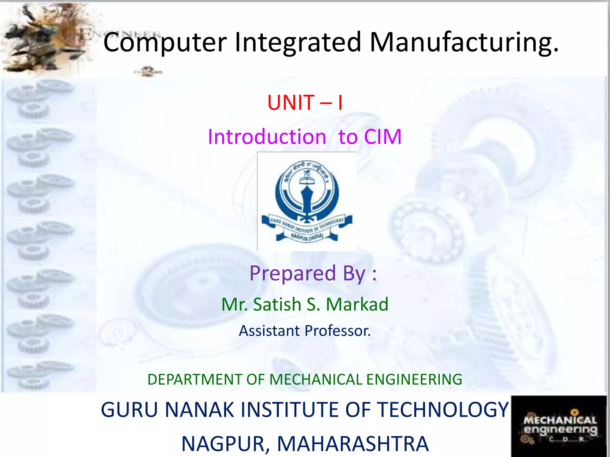 Computer Integrated Manufacturing.
UNIT – I
Introduction to CIM
Prepared By :
Mr. Satish S. Markad
Assistant Professor.
DEPARTMENT OF MECHANICAL ENGINEERING
GURU NANAK INSTITUTE OF TECHNOLOGY
NAGPUR, MAHARASHTRA
 