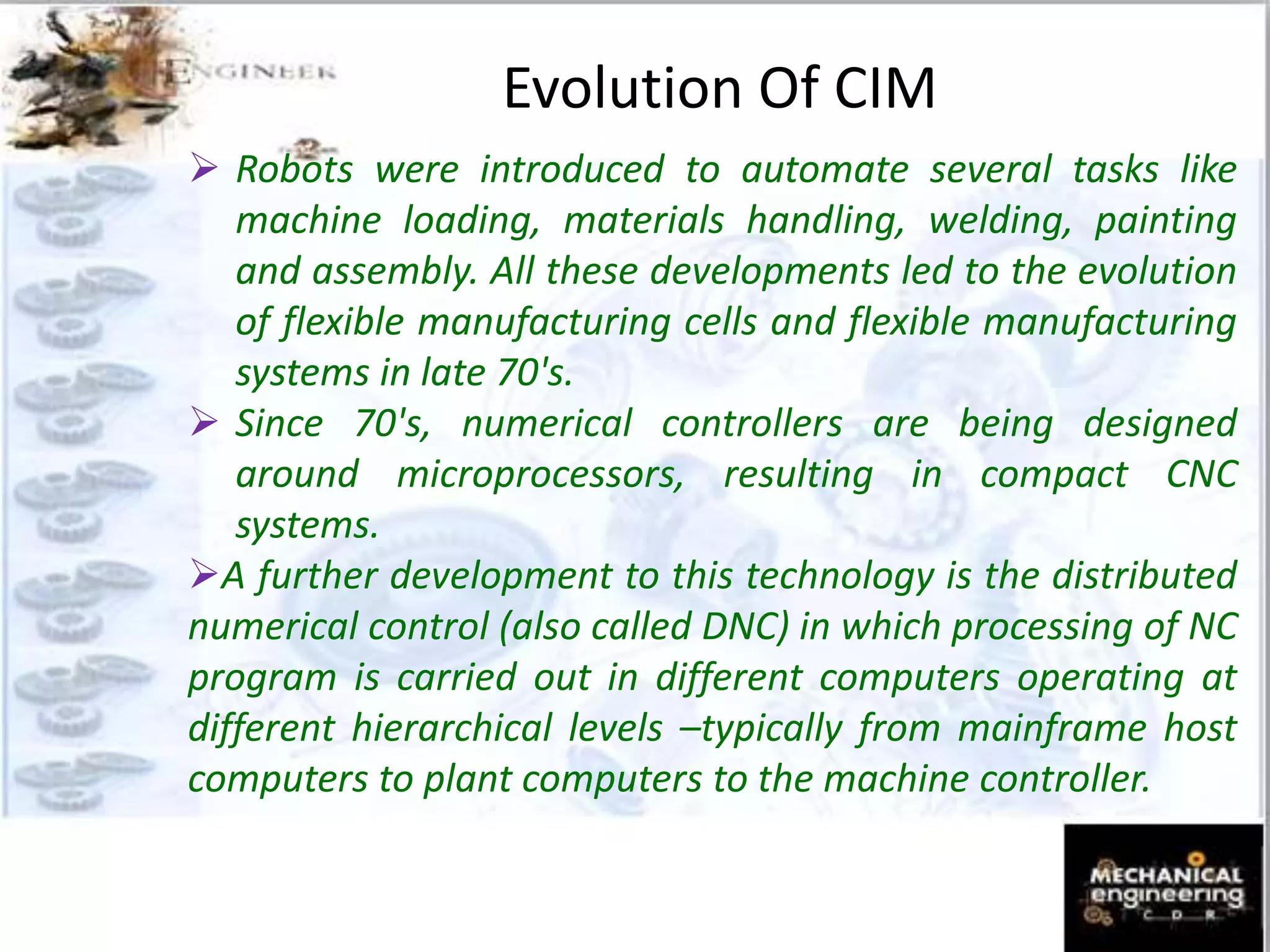 Evolution Of CIM
 Robots were introduced to automate several tasks like
machine loading, materials handling, welding, painting
and assembly. All these developments led to the evolution
of flexible manufacturing cells and flexible manufacturing
systems in late 70's.
 Since 70's, numerical controllers are being designed
around microprocessors, resulting in compact CNC
systems.
A further development to this technology is the distributed
numerical control (also called DNC) in which processing of NC
program is carried out in different computers operating at
different hierarchical levels –typically from mainframe host
computers to plant computers to the machine controller.
 