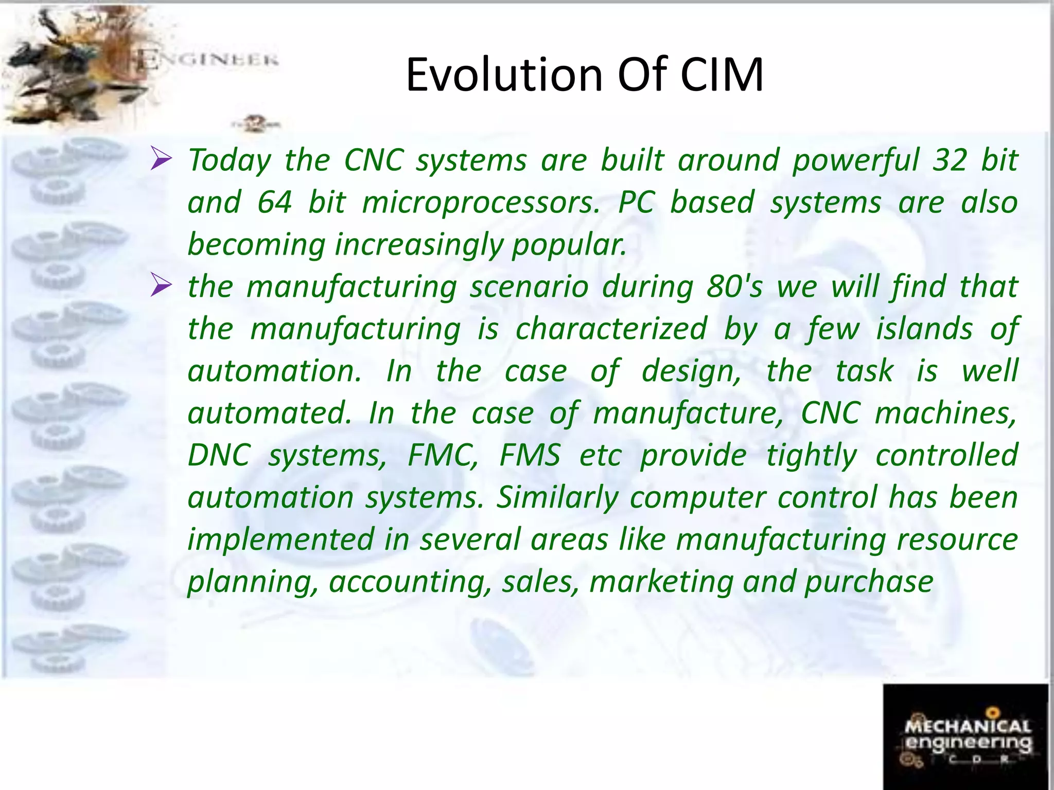 Evolution Of CIM
 Today the CNC systems are built around powerful 32 bit
and 64 bit microprocessors. PC based systems are also
becoming increasingly popular.
 the manufacturing scenario during 80's we will find that
the manufacturing is characterized by a few islands of
automation. In the case of design, the task is well
automated. In the case of manufacture, CNC machines,
DNC systems, FMC, FMS etc provide tightly controlled
automation systems. Similarly computer control has been
implemented in several areas like manufacturing resource
planning, accounting, sales, marketing and purchase
 