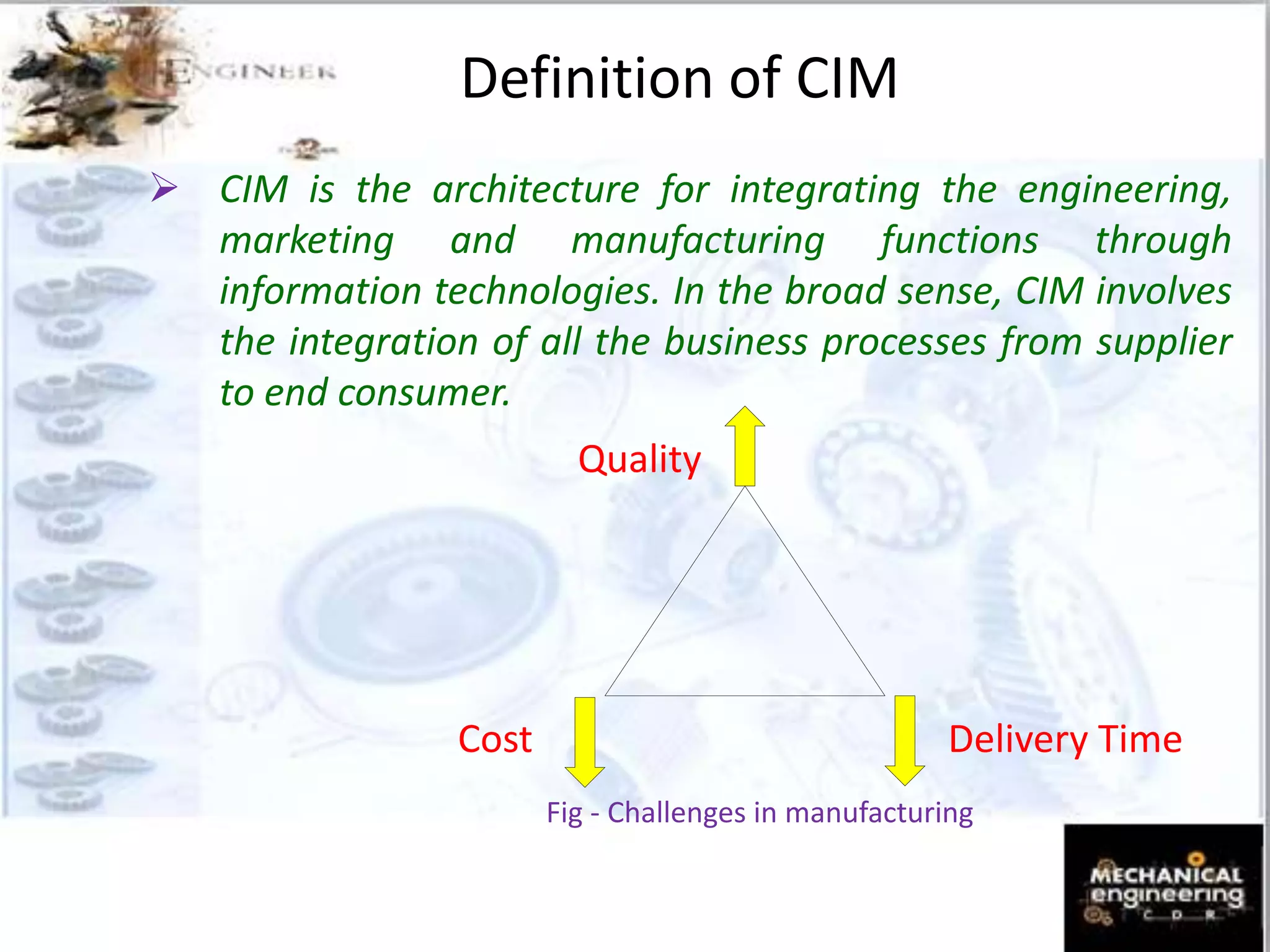 Definition of CIM
 CIM is the architecture for integrating the engineering,
marketing and manufacturing functions through
information technologies. In the broad sense, CIM involves
the integration of all the business processes from supplier
to end consumer.
Quality
Cost Delivery Time
Fig - Challenges in manufacturing
 