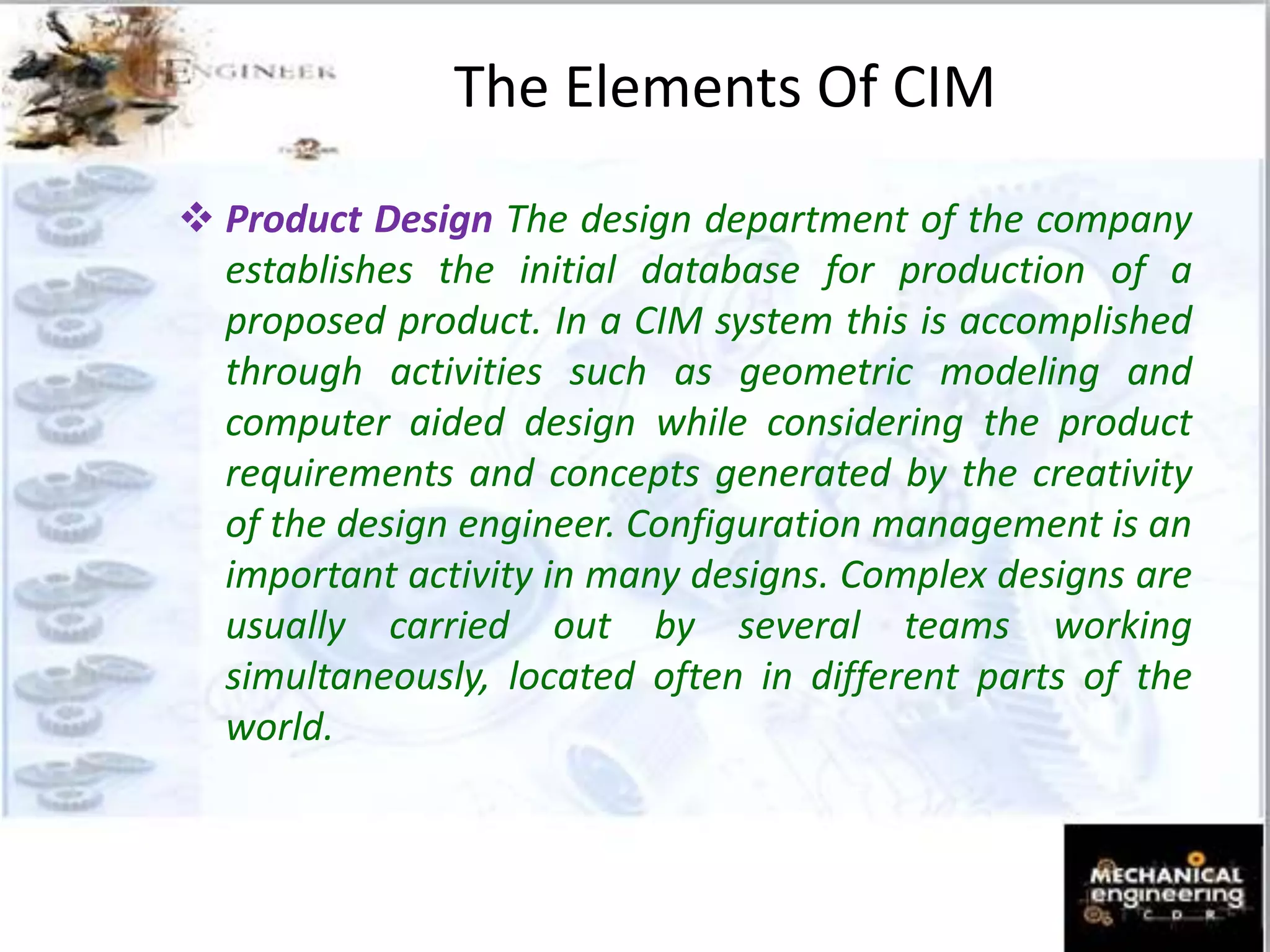  Product Design The design department of the company
establishes the initial database for production of a
proposed product. In a CIM system this is accomplished
through activities such as geometric modeling and
computer aided design while considering the product
requirements and concepts generated by the creativity
of the design engineer. Configuration management is an
important activity in many designs. Complex designs are
usually carried out by several teams working
simultaneously, located often in different parts of the
world.
The Elements Of CIM
 