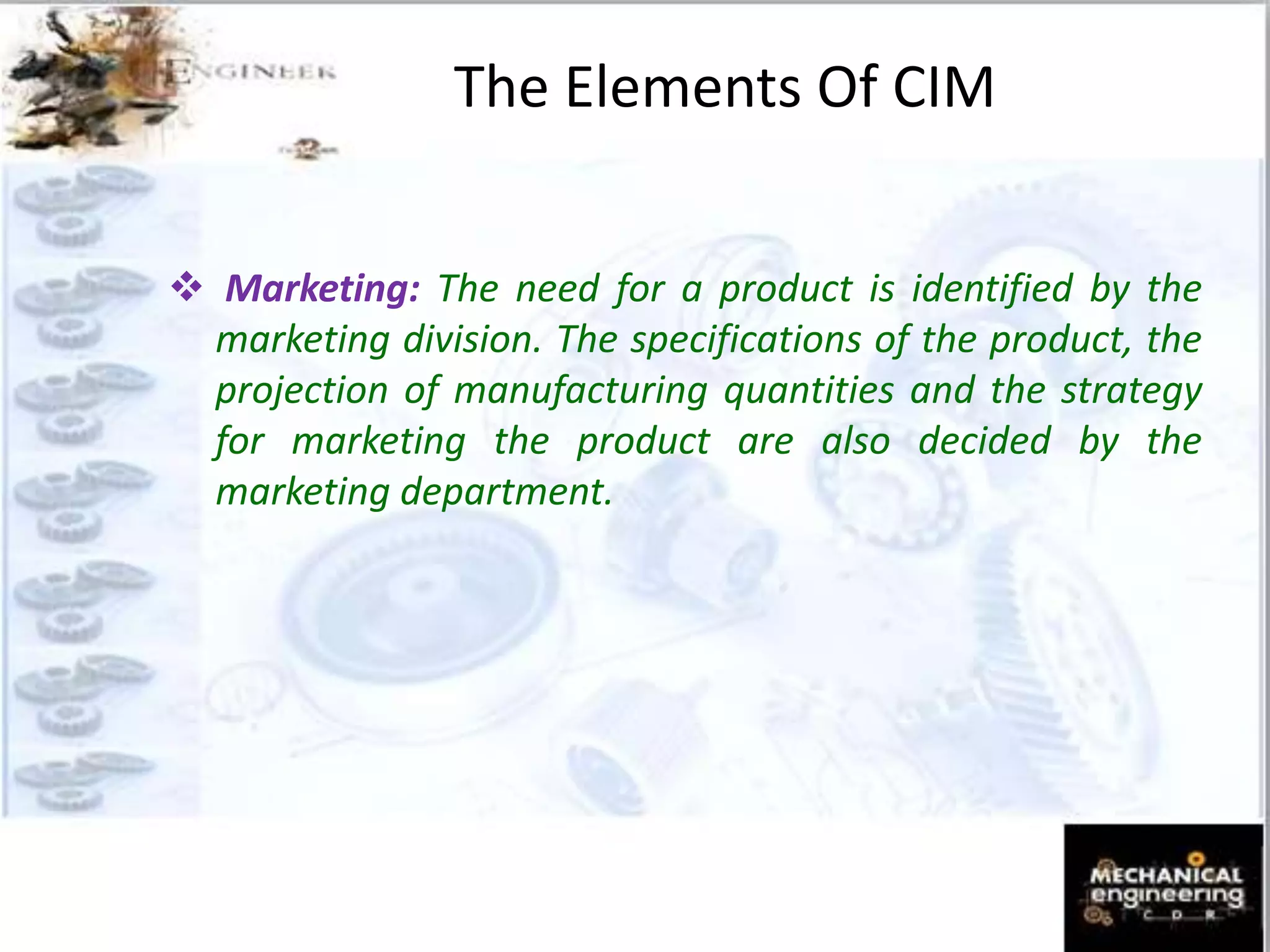 The Elements Of CIM
 Marketing: The need for a product is identified by the
marketing division. The specifications of the product, the
projection of manufacturing quantities and the strategy
for marketing the product are also decided by the
marketing department.
 