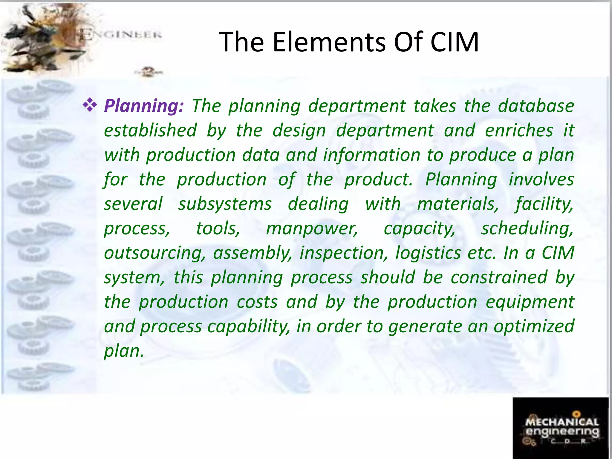  Planning: The planning department takes the database
established by the design department and enriches it
with production data and information to produce a plan
for the production of the product. Planning involves
several subsystems dealing with materials, facility,
process, tools, manpower, capacity, scheduling,
outsourcing, assembly, inspection, logistics etc. In a CIM
system, this planning process should be constrained by
the production costs and by the production equipment
and process capability, in order to generate an optimized
plan.
The Elements Of CIM
 